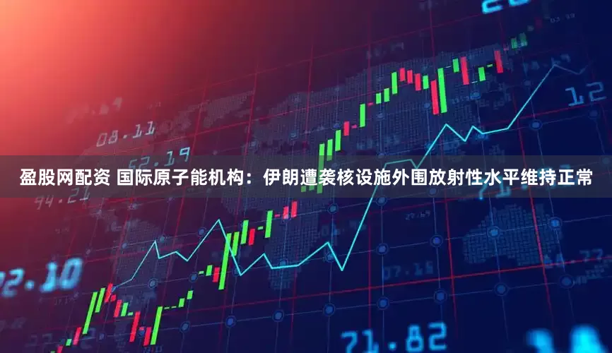 盈股网配资 国际原子能机构：伊朗遭袭核设施外围放射性水平维持正常