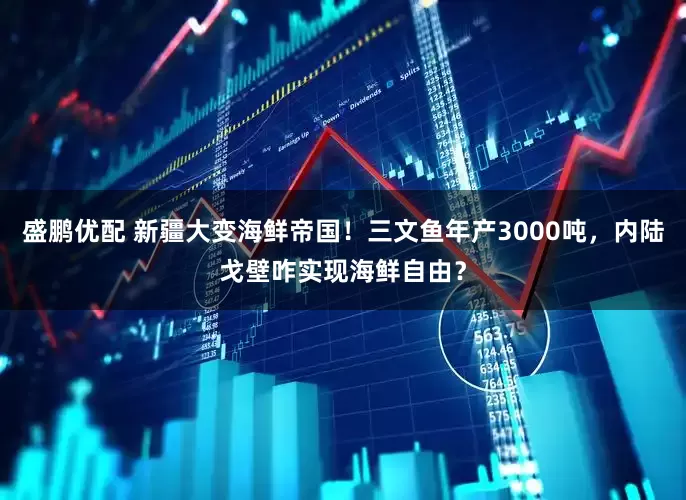 盛鹏优配 新疆大变海鲜帝国！三文鱼年产3000吨，内陆戈壁咋实现海鲜自由？