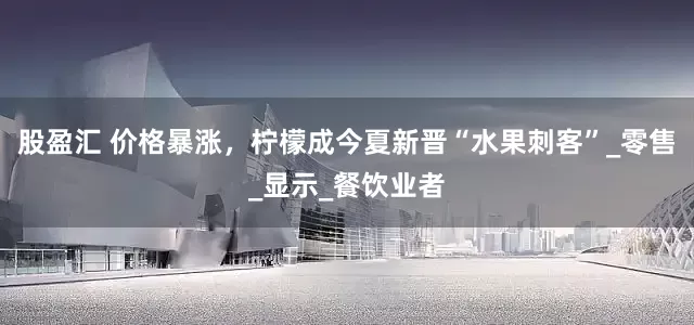 股盈汇 价格暴涨，柠檬成今夏新晋“水果刺客”_零售_显示_餐饮业者