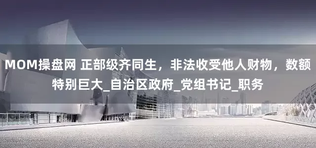 MOM操盘网 正部级齐同生，非法收受他人财物，数额特别巨大_自治区政府_党组书记_职务