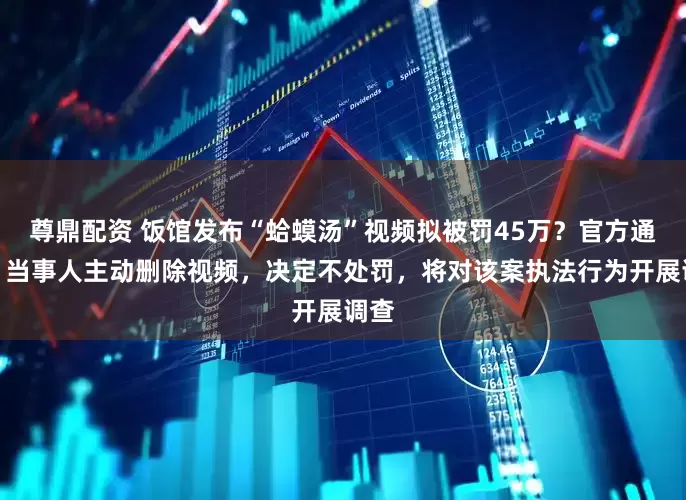 尊鼎配资 饭馆发布“蛤蟆汤”视频拟被罚45万？官方通报：当事人主动删除视频，决定不处罚，将对该案执法行为开展调查