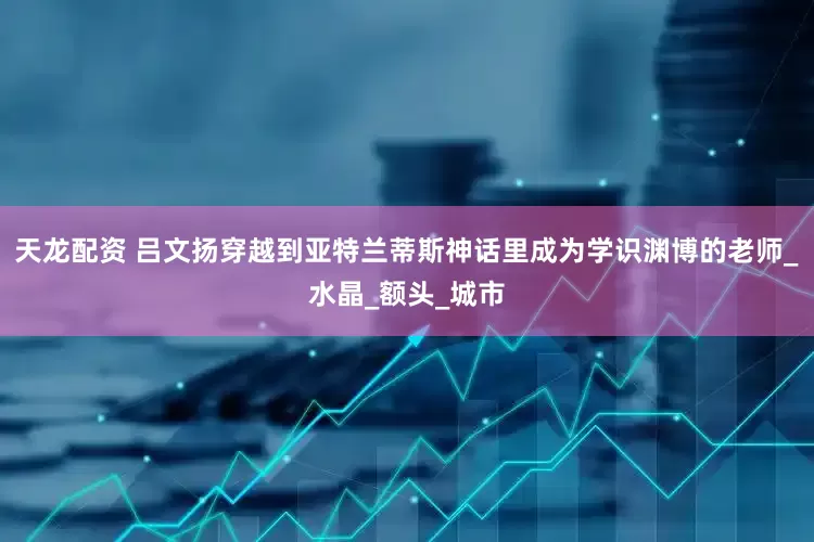 天龙配资 吕文扬穿越到亚特兰蒂斯神话里成为学识渊博的老师_水晶_额头_城市