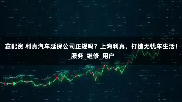 鑫配资 利真汽车延保公司正规吗？上海利真，打造无忧车生活！_服务_维修_用户