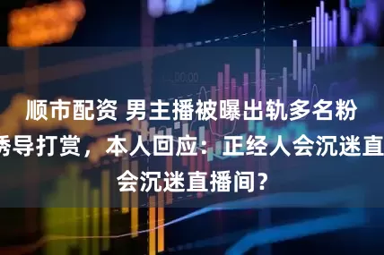 顺市配资 男主播被曝出轨多名粉丝并诱导打赏，本人回应：正经人会沉迷直播间？