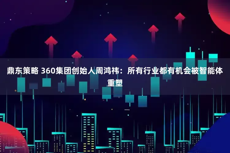 鼎东策略 360集团创始人周鸿祎：所有行业都有机会被智能体重塑