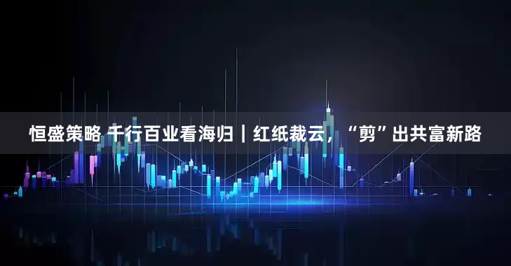 恒盛策略 千行百业看海归｜红纸裁云，“剪”出共富新路
