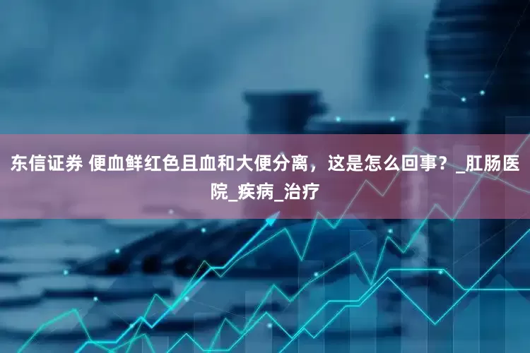东信证券 便血鲜红色且血和大便分离，这是怎么回事？_肛肠医院_疾病_治疗