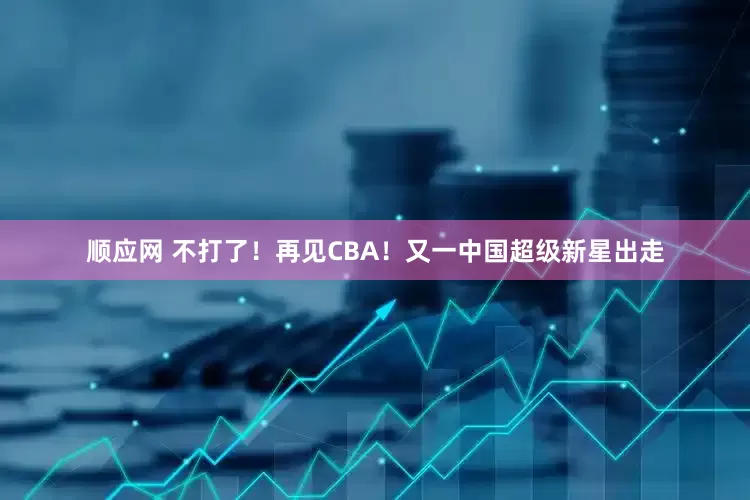 顺应网 不打了！再见CBA！又一中国超级新星出走