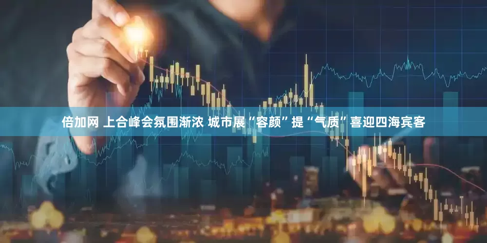 倍加网 上合峰会氛围渐浓 城市展“容颜”提“气质”喜迎四海宾客