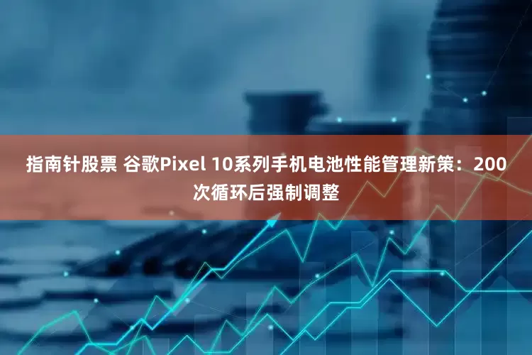 指南针股票 谷歌Pixel 10系列手机电池性能管理新策：200次循环后强制调整