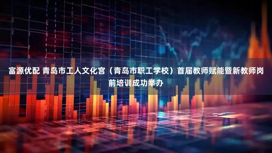 富源优配 青岛市工人文化宫（青岛市职工学校）首届教师赋能暨新教师岗前培训成功举办