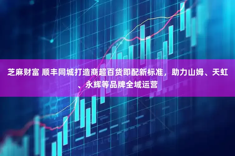 芝麻财富 顺丰同城打造商超百货即配新标准，助力山姆、天虹、永辉等品牌全域运营