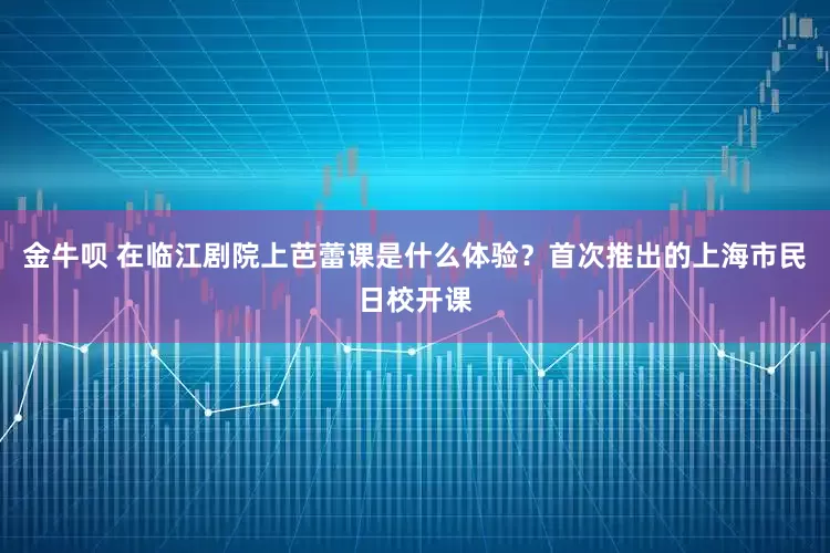 金牛呗 在临江剧院上芭蕾课是什么体验？首次推出的上海市民日校开课