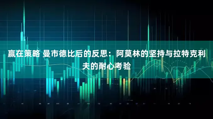 赢在策略 曼市德比后的反思：阿莫林的坚持与拉特克利夫的耐心考验