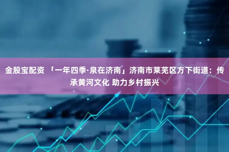 金股宝配资 「一年四季·泉在济南」济南市莱芜区方下街道：传承黄河文化 助力乡村振兴