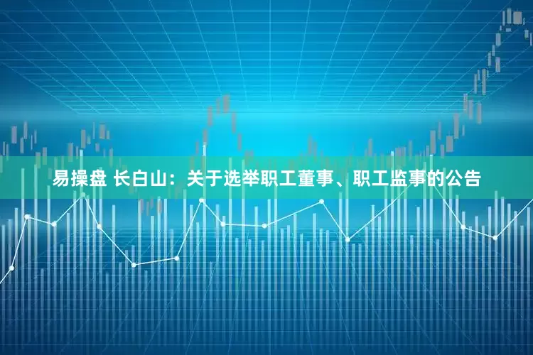 易操盘 长白山：关于选举职工董事、职工监事的公告