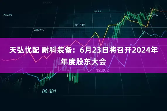 天弘忧配 耐科装备：6月23日将召开2024年年度股东大会