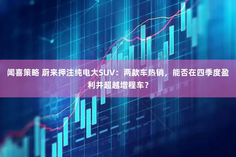 闻喜策略 蔚来押注纯电大SUV：两款车热销，能否在四季度盈利并超越增程车？