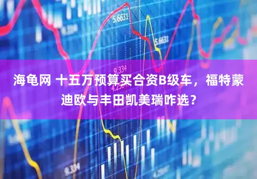 海龟网 十五万预算买合资B级车，福特蒙迪欧与丰田凯美瑞咋选？