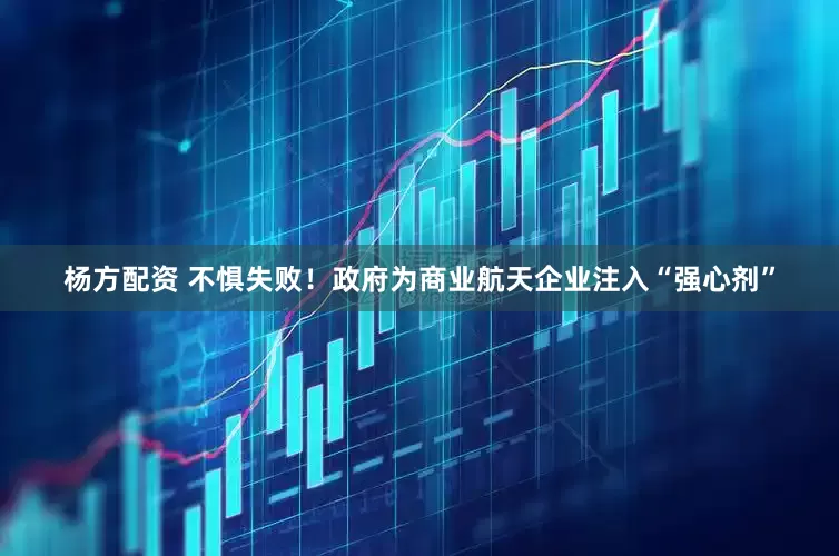 杨方配资 不惧失败！政府为商业航天企业注入“强心剂”