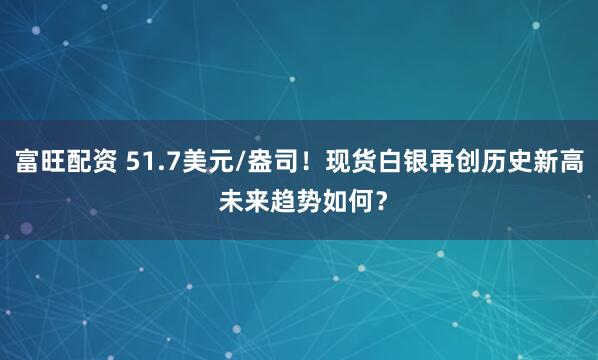 富旺配资 51.7美元/盎司！现货白银再创历史新高 未来趋势如何？