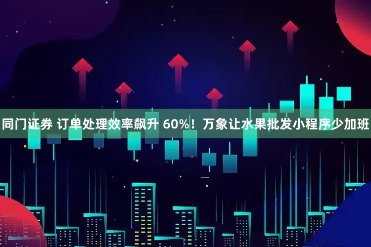 同门证券 订单处理效率飙升 60%！万象让水果批发小程序少加班