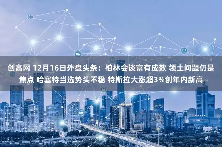 创高网 12月16日外盘头条：柏林会谈富有成效 领土问题仍是焦点 哈塞特当选势头不稳 特斯拉大涨超3%创年内新高