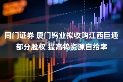 同门证券 厦门钨业拟收购江西巨通部分股权 提高钨资源自给率