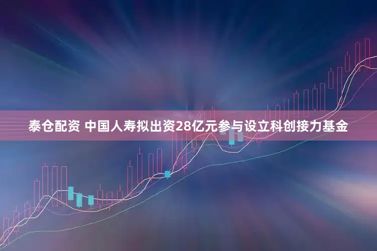 泰仓配资 中国人寿拟出资28亿元参与设立科创接力基金